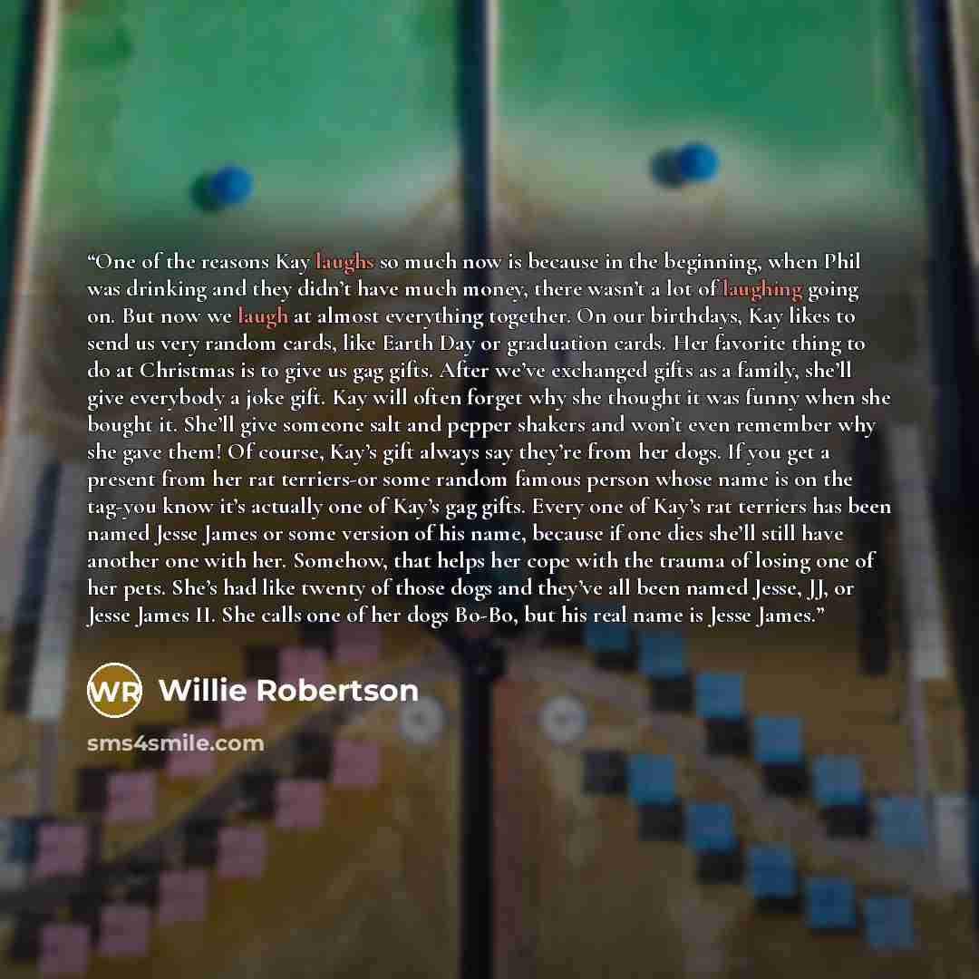 “One of the reasons Kay laughs so much now is because in the beginning, when Phil was drinking and they didn’t have much money, there wasn’t a lot of laughing going on. But now we laugh at almost everything together. On our birthdays, Kay likes to send us very random cards, like Earth Day or…” quote by Willie Robertson