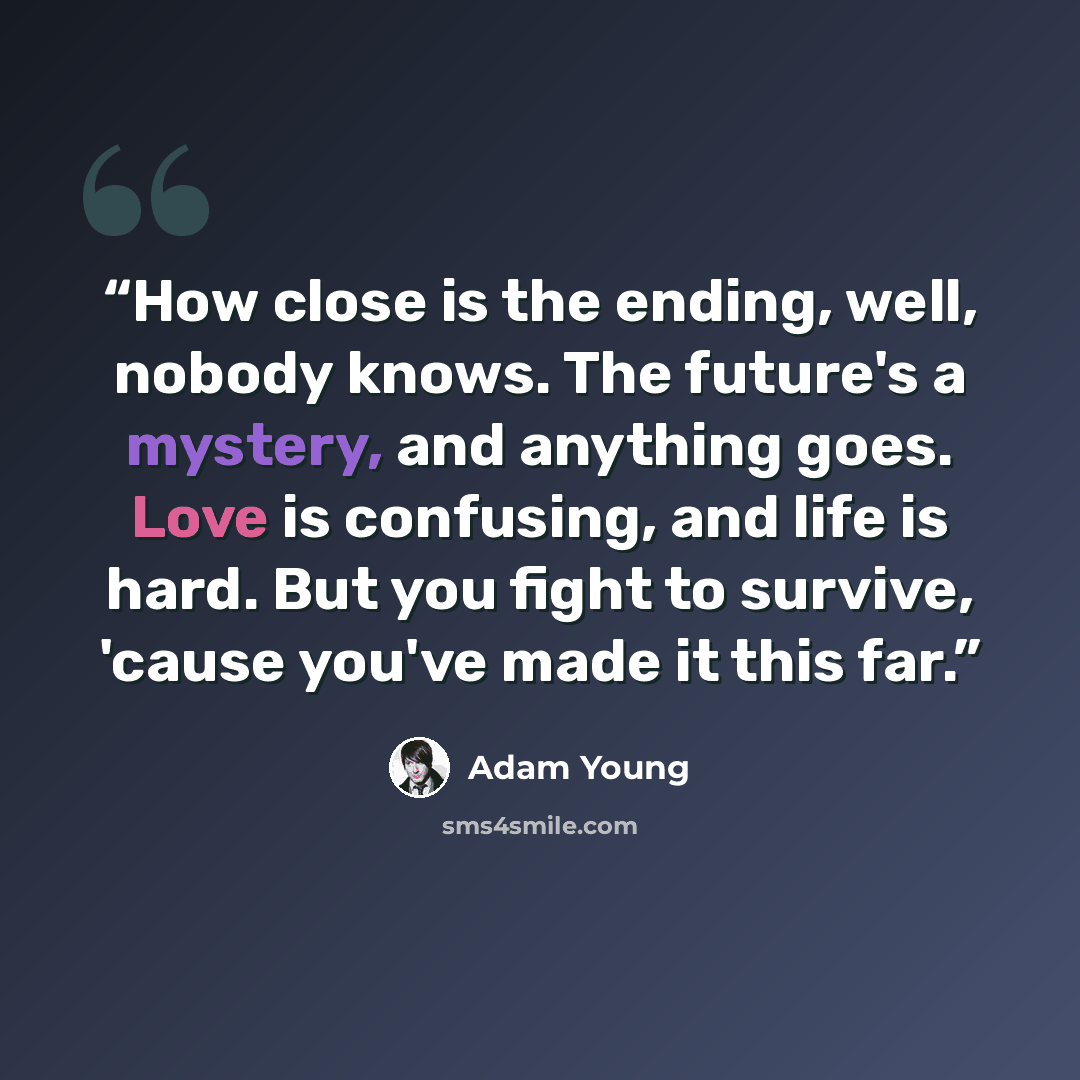 “How close is the ending, well, nobody knows. The future's a mystery, and anything goes. Love is confusing, and life is hard. But you fight to survive, 'cause you've made it this far.” quote by Adam Young
