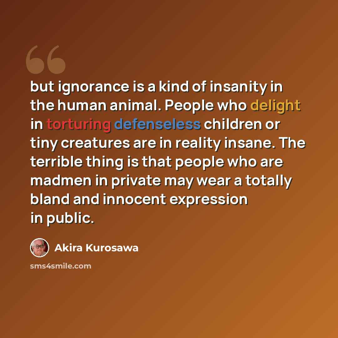 “but ignorance is a kind of insanity in the human animal. People who delight in torturing defenseless children or tiny creatures are in reality insane. The terrible thing is that people who are madmen in private may wear a totally bland and innocent expression in public.” quote by Akira Kurosawa