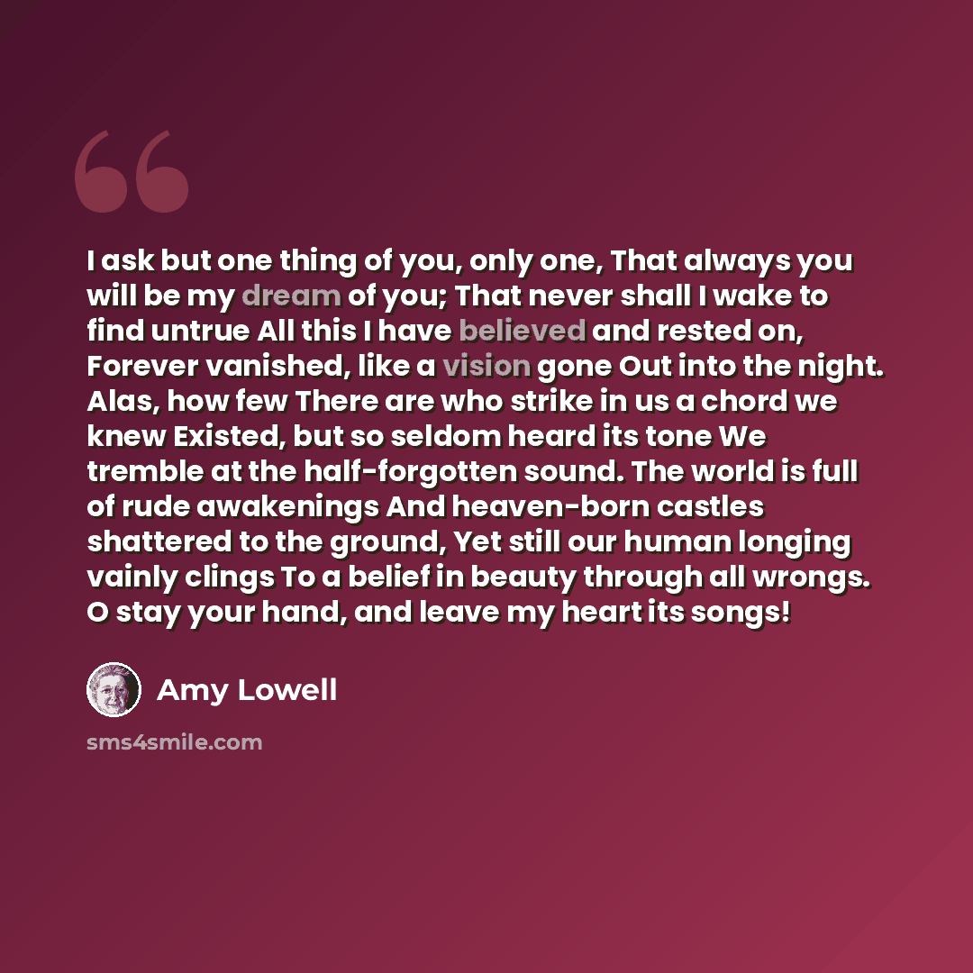 “I ask but one thing of you, only one, That always you will be my dream of you; That never shall I wake to find untrue All this I have believed and rested on, Forever vanished, like a vision gone Out into the night. Alas, how few There are who strike in us a chord we knew Existed, but so seldom…” quote by Amy Lowell