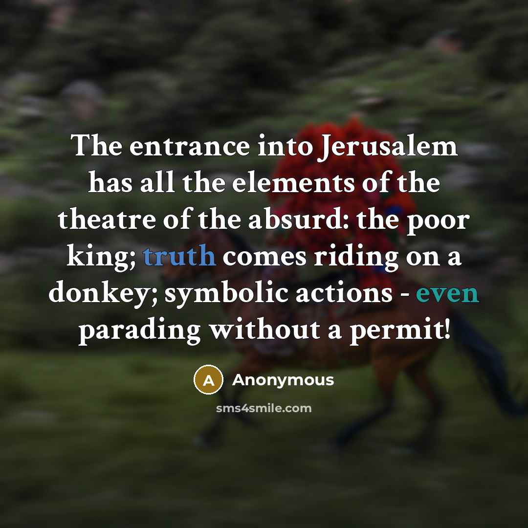“The entrance into Jerusalem has all the elements of the theatre of the absurd: the poor king; truth comes riding on a donkey; symbolic actions - even parading without a permit!” quote by Anonymous
