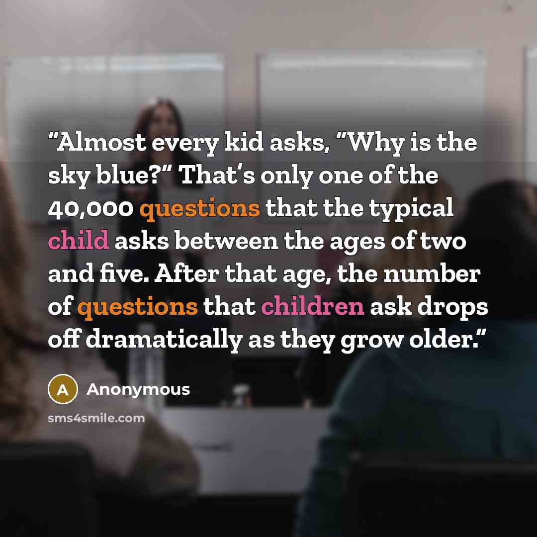 “Almost every kid asks, “Why is the sky blue?” That’s only one of the 40,000 questions that the typical child asks between the ages of two and five. After that age, the number of questions that children ask drops off dramatically as they grow older.” quote by Anonymous