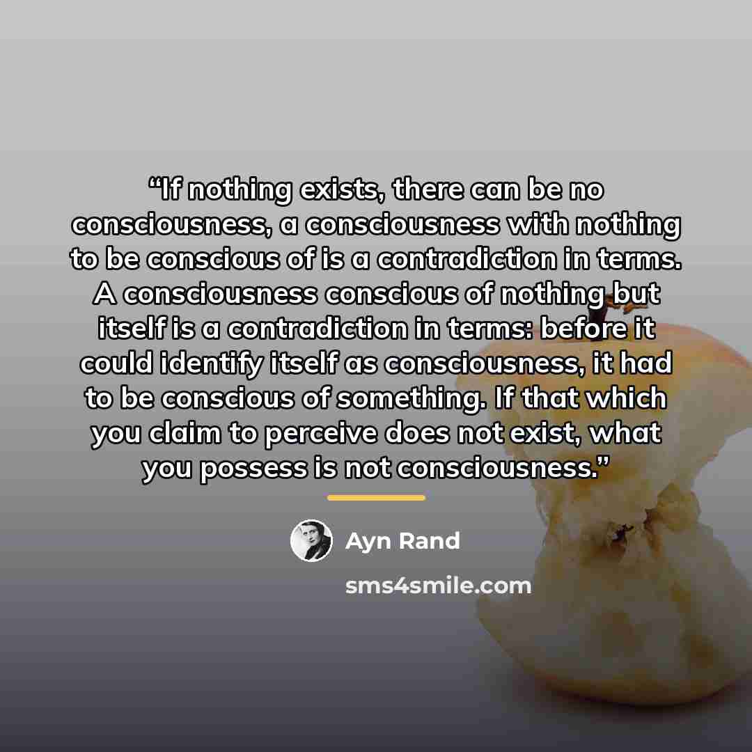 “If nothing exists, there can be no consciousness, a consciousness with nothing to be conscious of is a contradiction in terms. A consciousness conscious of nothing but itself is a contradiction in terms: before it could identify itself as consciousness, it had to be conscious of something. If that…” quote by Ayn Rand