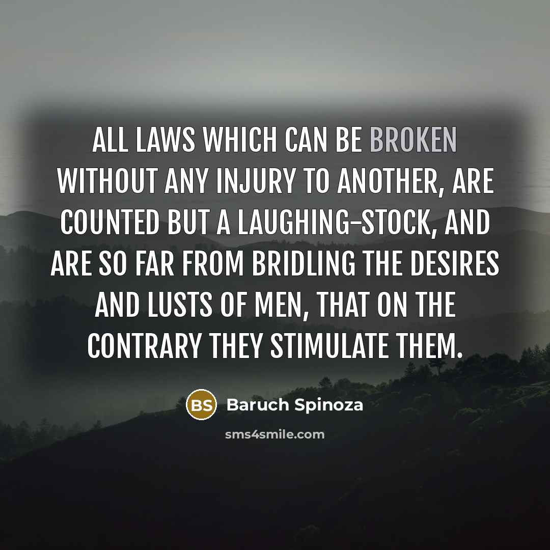 “All laws which can be broken without any injury to another, are counted but a laughing-stock, and are so far from bridling the desires and lusts of men, that on the contrary they stimulate them.” quote by Baruch Spinoza
