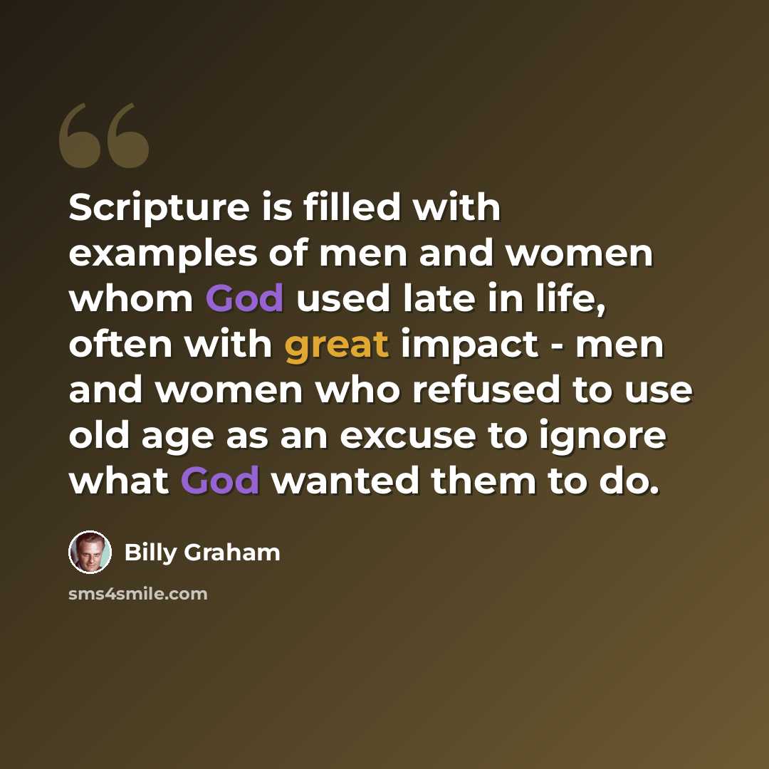 “Scripture is filled with examples of men and women whom God used late in life, often with great impact - men and women who refused to use old age as an excuse to ignore what God wanted them to do.” quote by Billy Graham