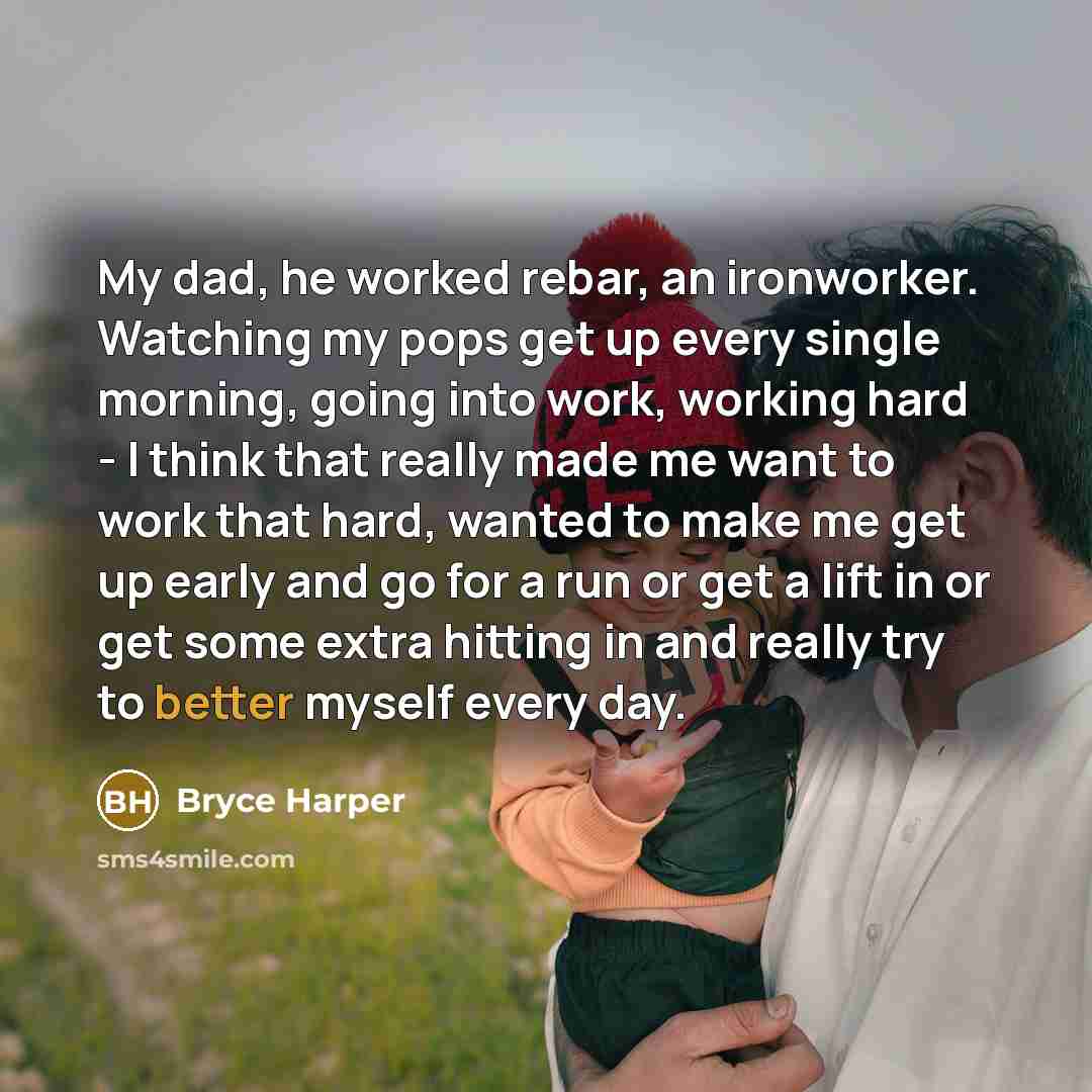 “My dad, he worked rebar, an ironworker. Watching my pops get up every single morning, going into work, working hard - I think that really made me want to work that hard, wanted to make me get up early and go for a run or get a lift in or get some extra hitting in and really try to better myself…” quote by Bryce Harper