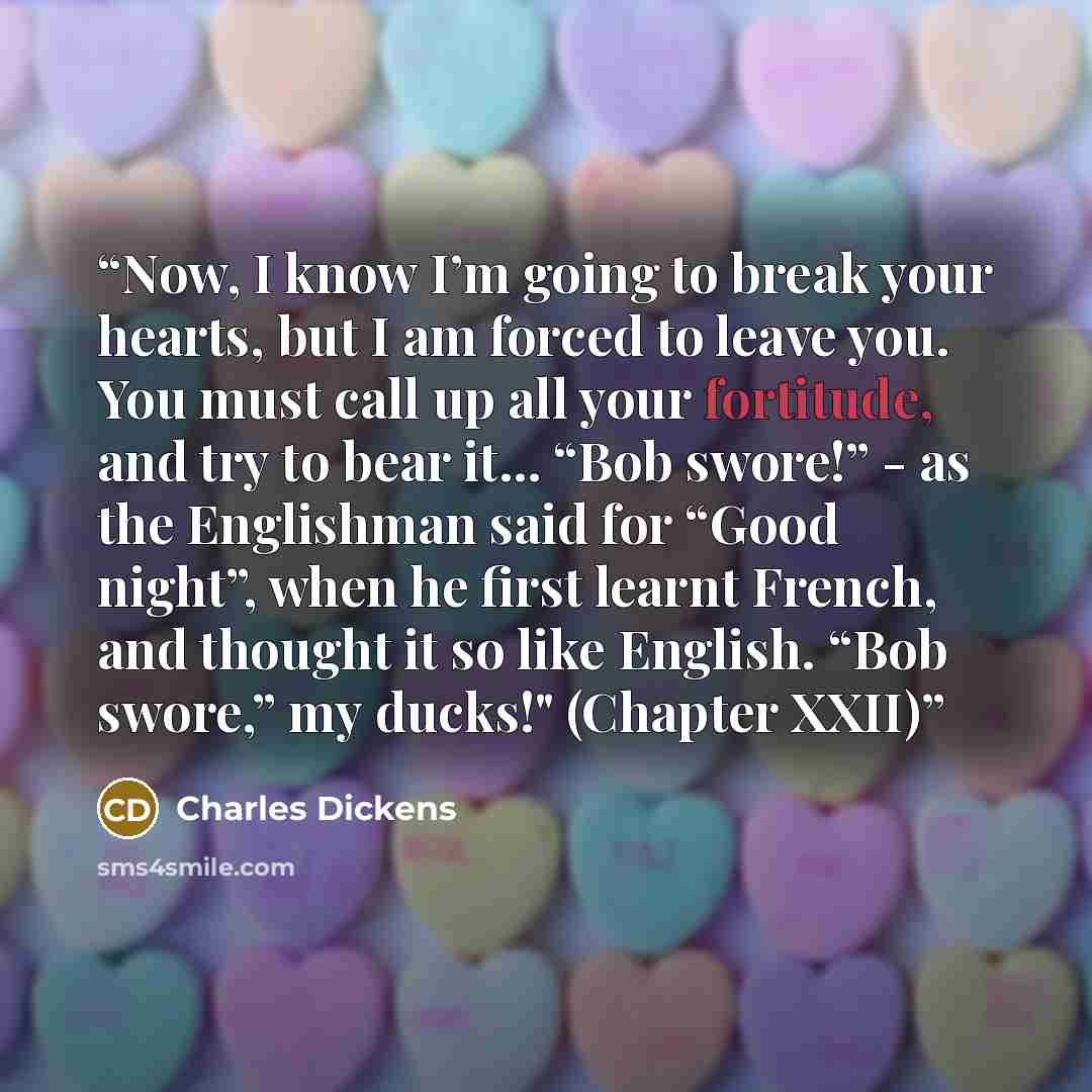“Now, I know I’m going to break your hearts, but I am forced to leave you. You must call up all your fortitude, and try to bear it... “Bob swore!” - as the Englishman said for “Good night”, when he first learnt French, and thought it so like English. “Bob swore,” my ducks!" (Chapter XXII)” quote by Charles Dickens