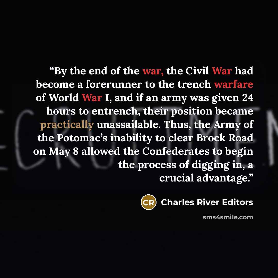 “By the end of the war, the Civil War had become a forerunner to the trench warfare of World War I, and if an army was given 24 hours to entrench, their position became practically unassailable. Thus, the Army of the Potomac’s inability to clear Brock Road on May 8 allowed the Confederates to begin…” quote by Charles River Editors