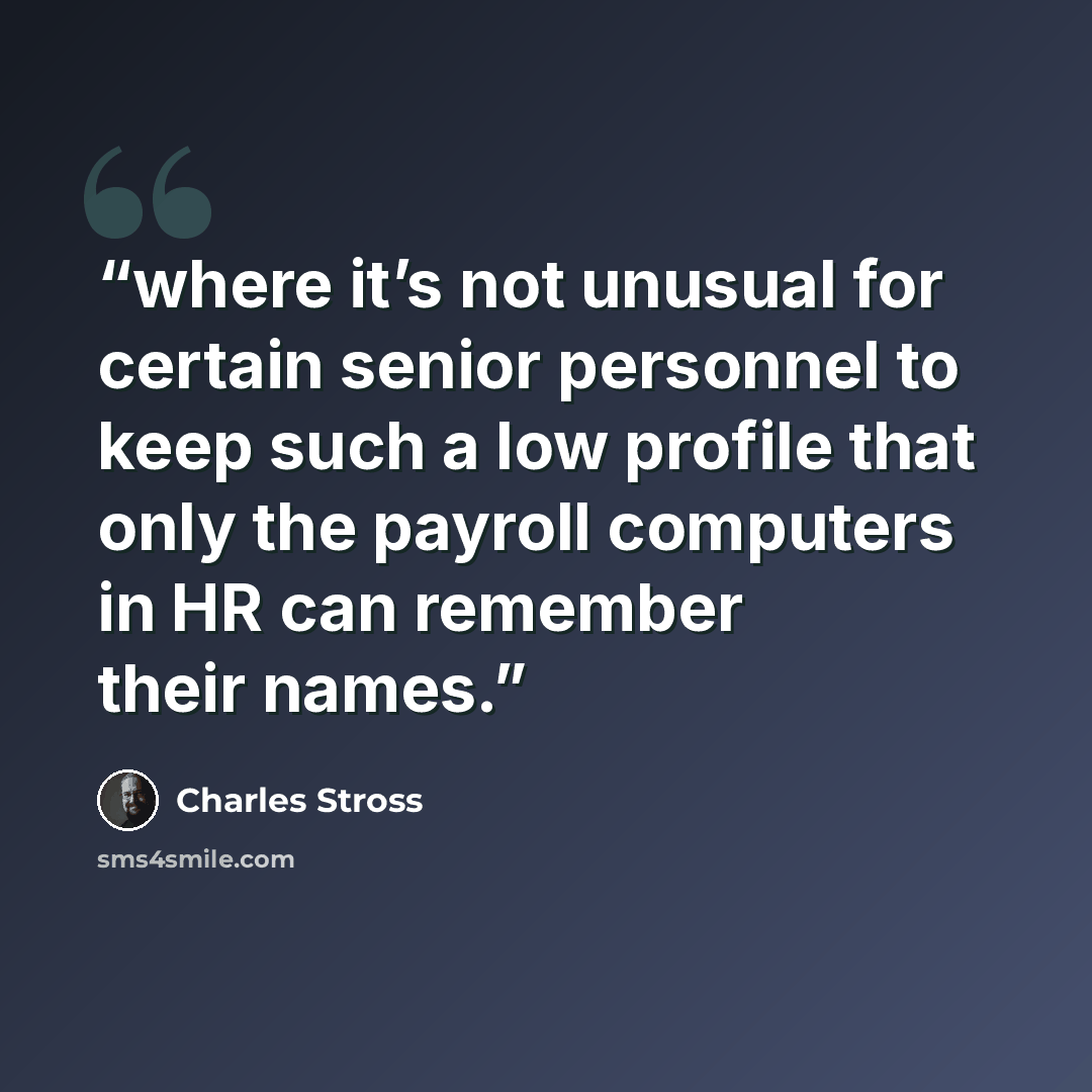 “where it’s not unusual for certain senior personnel to keep such a low profile that only the payroll computers in HR can remember their names.” quote by Charles Stross