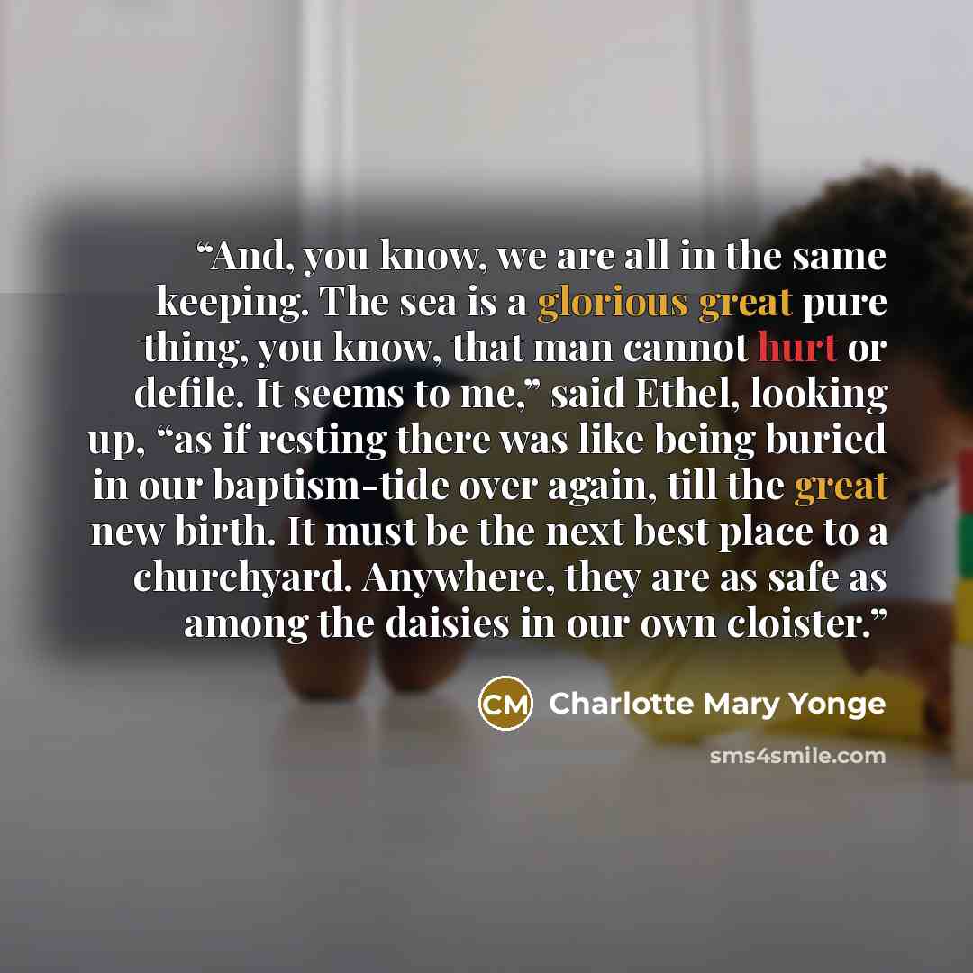 “And, you know, we are all in the same keeping. The sea is a glorious great pure thing, you know, that man cannot hurt or defile. It seems to me,” said Ethel, looking up, “as if resting there was like being buried in our baptism-tide over again, till the great new birth. It must be the next best…” quote by Charlotte Mary Yonge