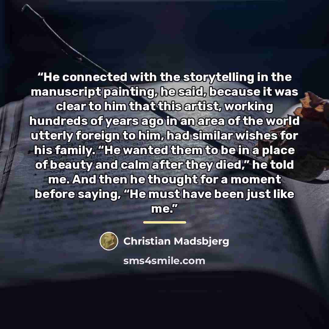 “He connected with the storytelling in the manuscript painting, he said, because it was clear to him that this artist, working hundreds of years ago in an area of the world utterly foreign to him, had similar wishes for his family. “He wanted them to be in a place of beauty and calm after they…” quote by Christian Madsbjerg