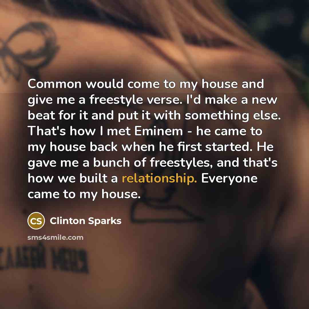 “Common would come to my house and give me a freestyle verse. I'd make a new beat for it and put it with something else. That's how I met Eminem - he came to my house back when he first started. He gave me a bunch of freestyles, and that's how we built a relationship. Everyone came to my house.” quote by Clinton Sparks