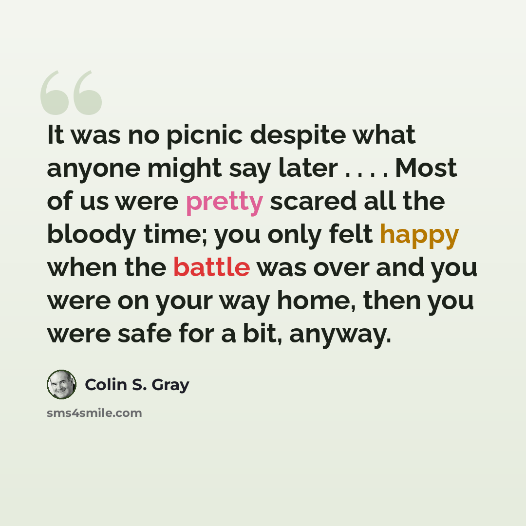 “It was no picnic despite what anyone might say later . . . . Most of us were pretty scared all the bloody time; you only felt happy when the battle was over and you were on your way home, then you were safe for a bit, anyway.” quote by Colin S. Gray