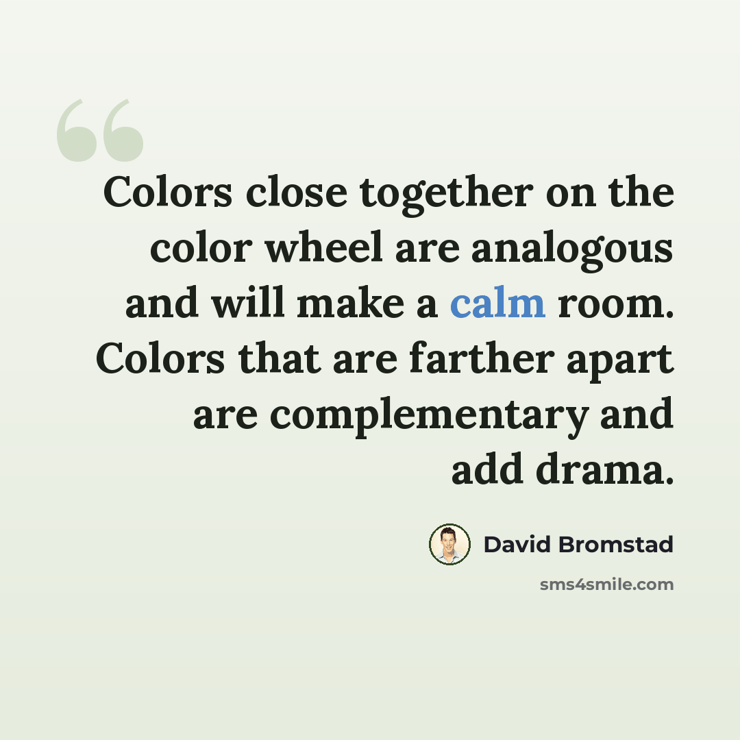 “Colors close together on the color wheel are analogous and will make a calm room. Colors that are farther apart are complementary and add drama.” quote by David Bromstad