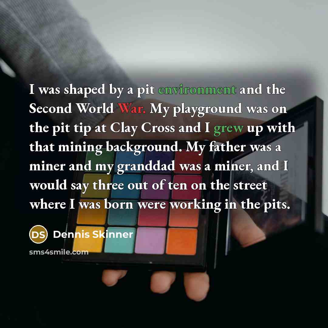 “I was shaped by a pit environment and the Second World War. My playground was on the pit tip at Clay Cross and I grew up with that mining background. My father was a miner and my granddad was a miner, and I would say three out of ten on the street where I was born were working in the pits.” quote by Dennis Skinner