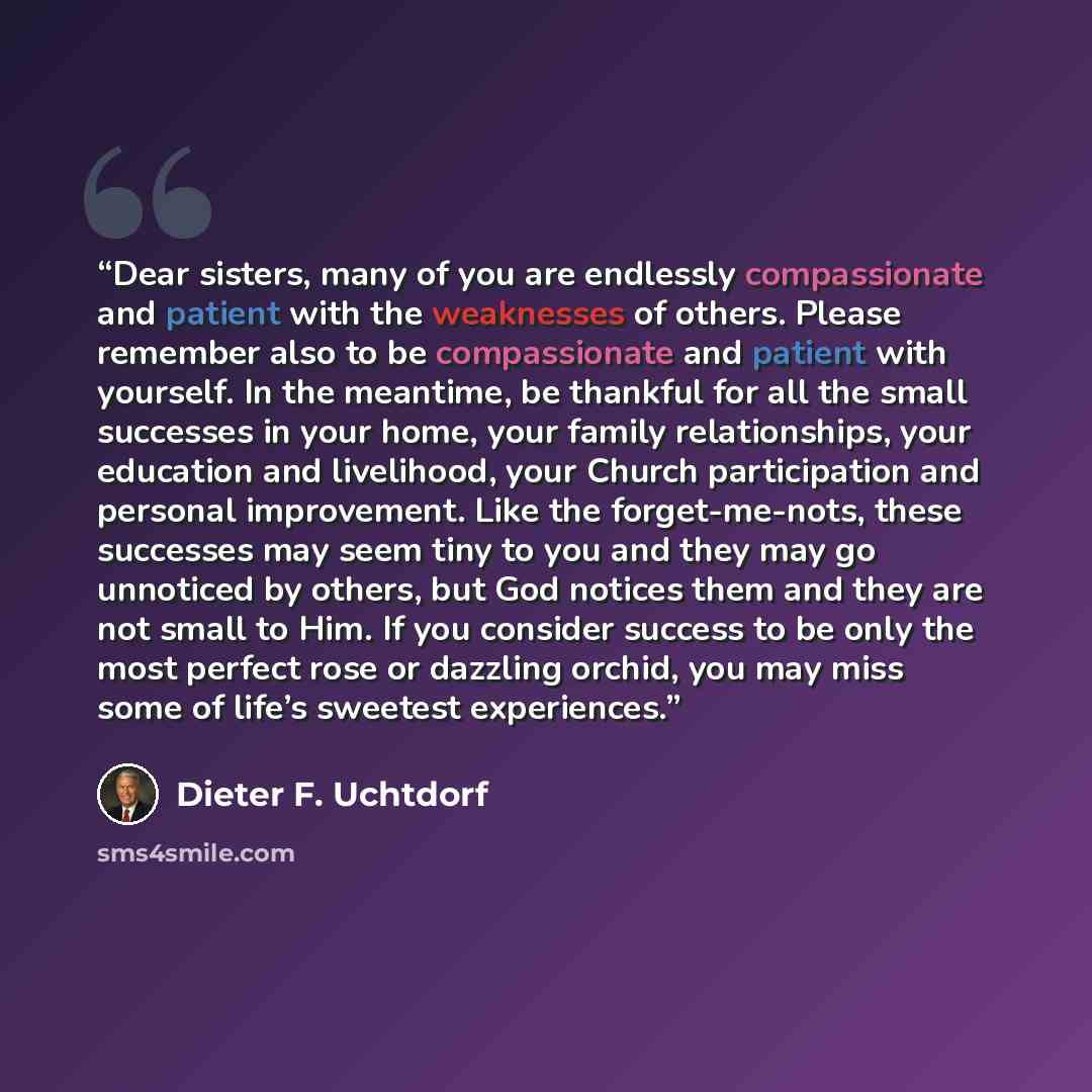 “Dear sisters, many of you are endlessly compassionate and patient with the weaknesses of others. Please remember also to be compassionate and patient with yourself. In the meantime, be thankful for all the small successes in your home, your family relationships, your education and livelihood, your…” quote by Dieter F. Uchtdorf