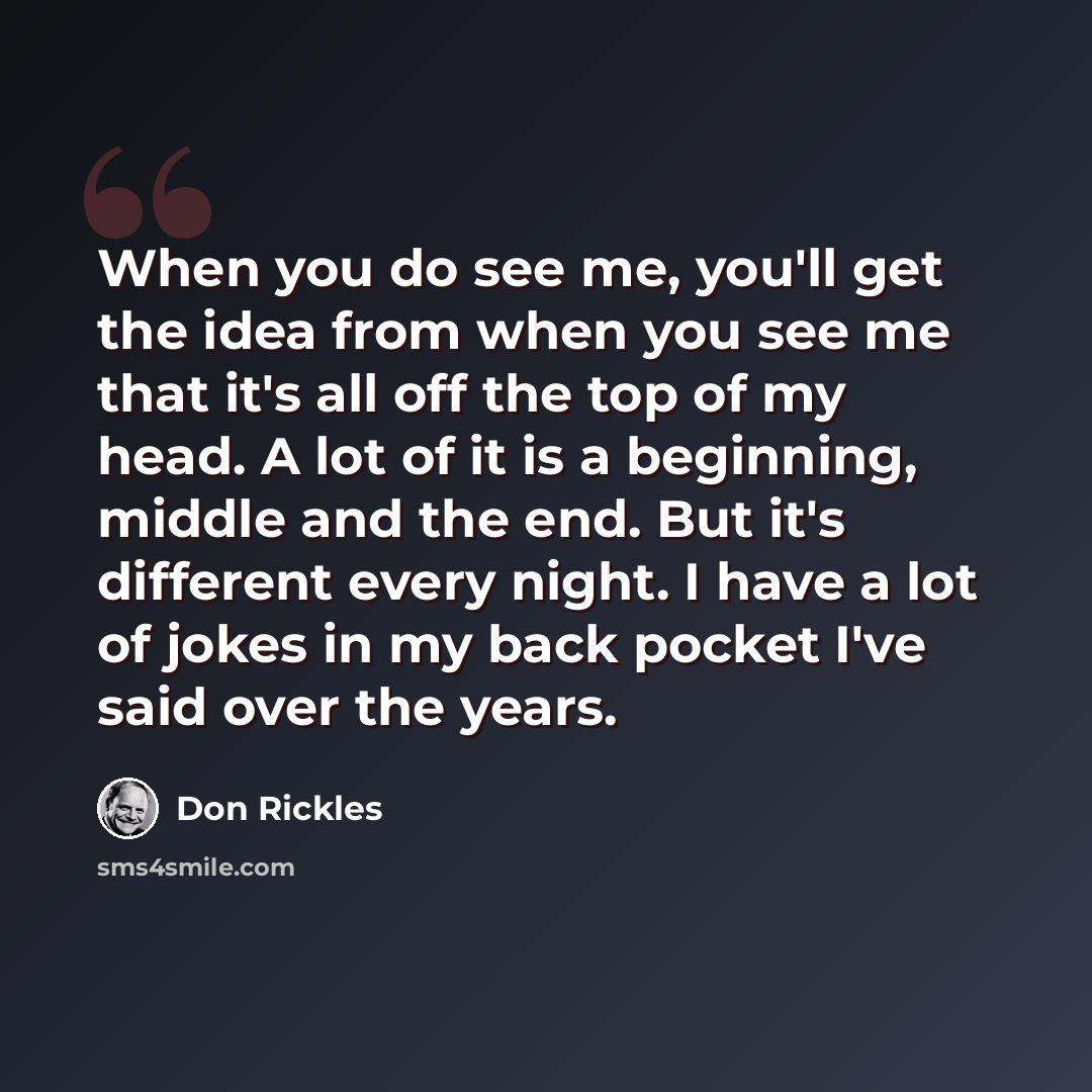 “When you do see me, you'll get the idea from when you see me that it's all off the top of my head. A lot of it is a beginning, middle and the end. But it's different every night. I have a lot of jokes in my back pocket I've said over the years.” quote by Don Rickles