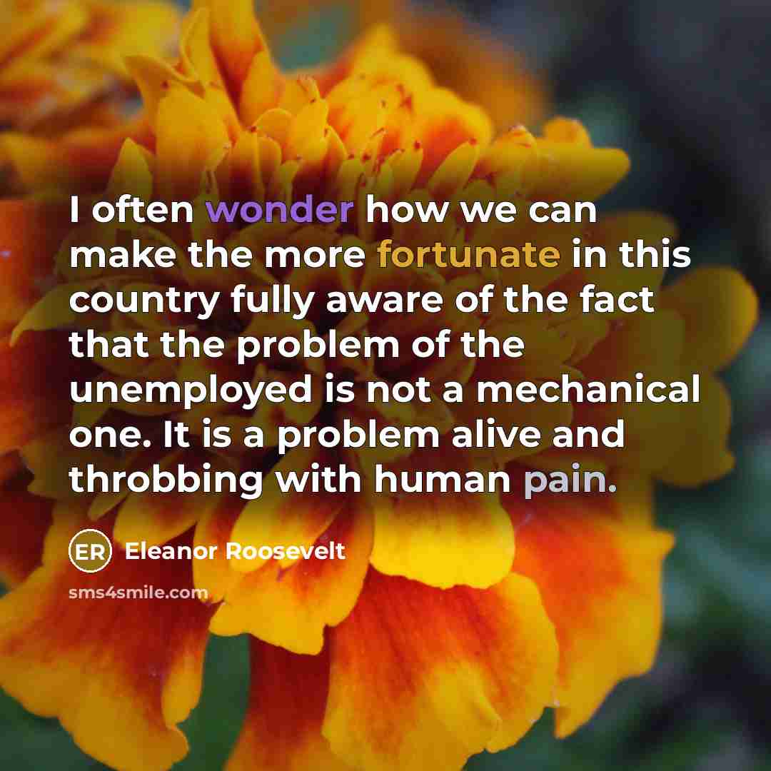 “I often wonder how we can make the more fortunate in this country fully aware of the fact that the problem of the unemployed is not a mechanical one. It is a problem alive and throbbing with human pain.” quote by Eleanor Roosevelt