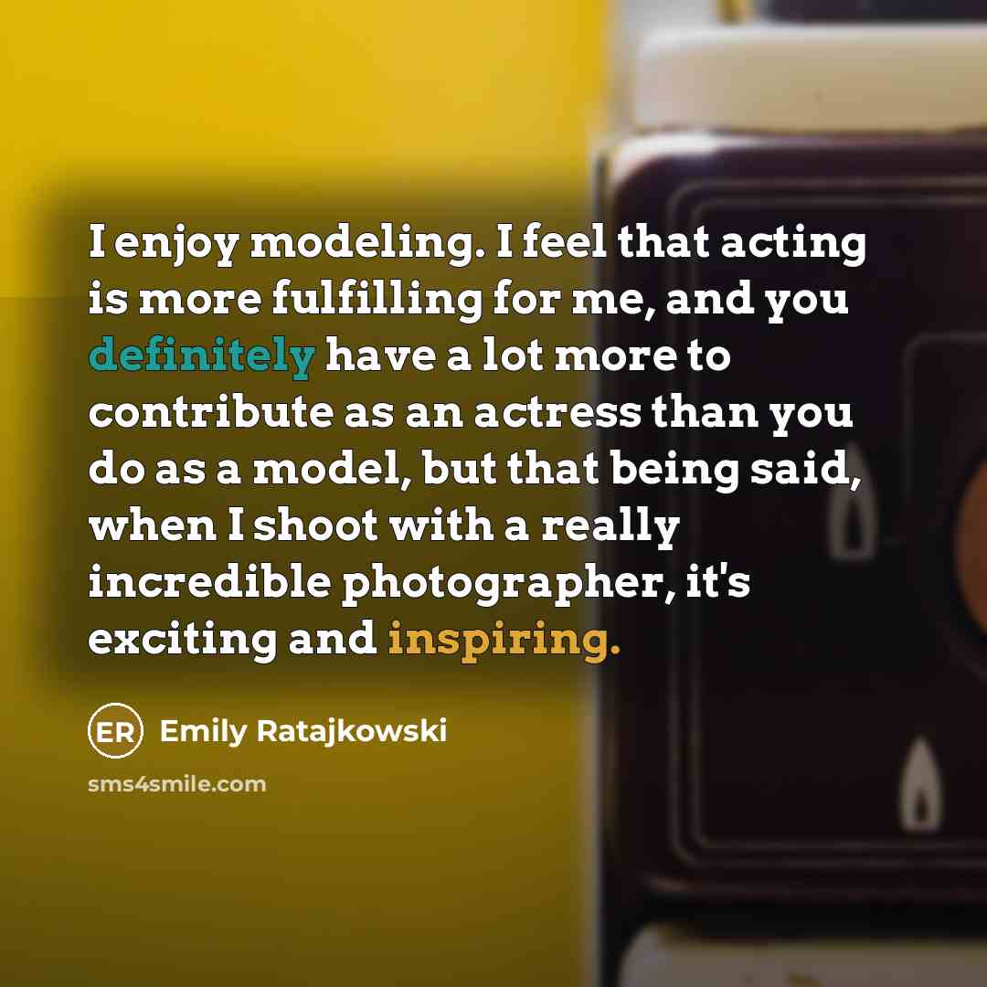 “I enjoy modeling. I feel that acting is more fulfilling for me, and you definitely have a lot more to contribute as an actress than you do as a model, but that being said, when I shoot with a really incredible photographer, it's exciting and inspiring.” quote by Emily Ratajkowski