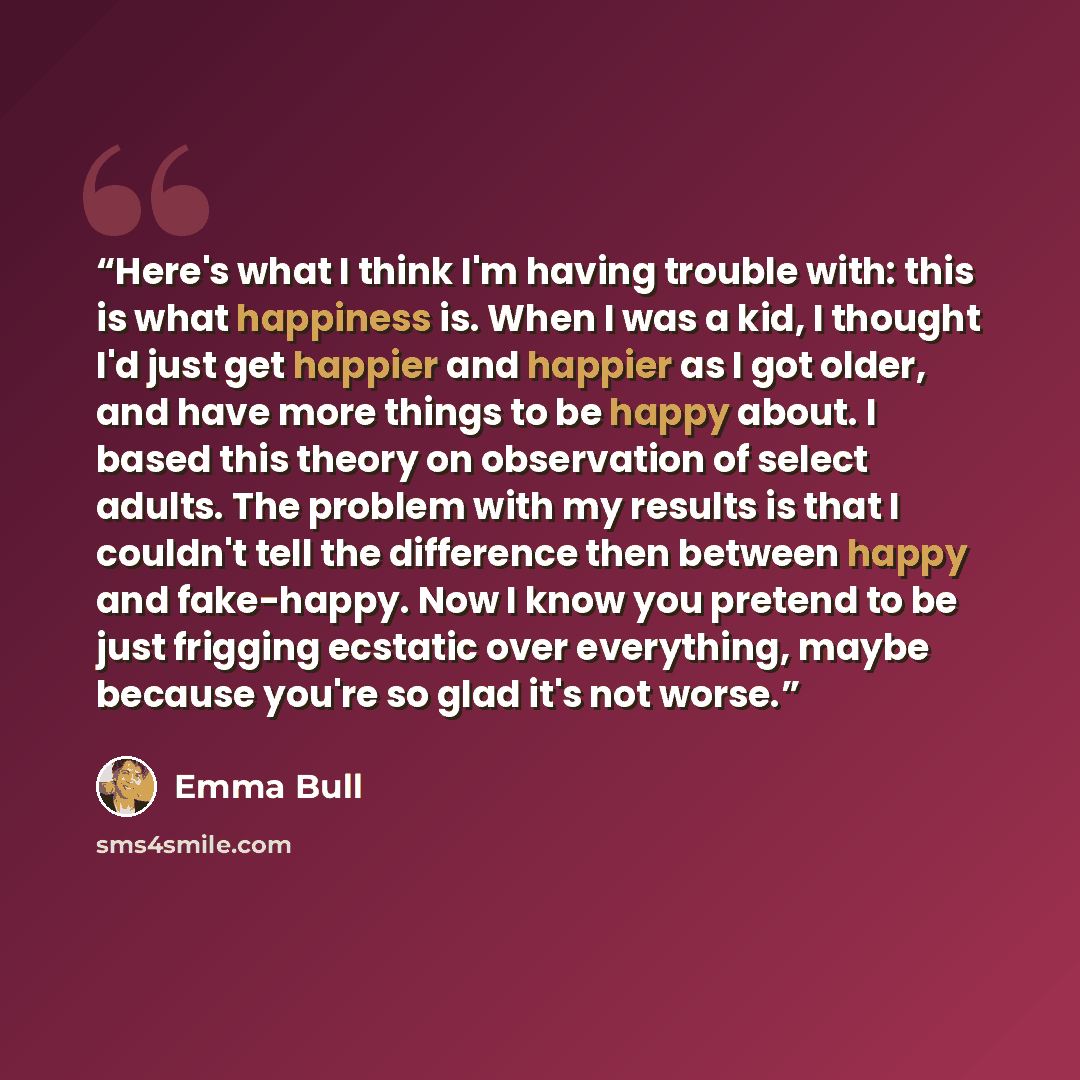 “Here's what I think I'm having trouble with: this is what happiness is. When I was a kid, I thought I'd just get happier and happier as I got older, and have more things to be happy about. I based this theory on observation of select adults. The problem with my results is that I couldn't tell the…” quote by Emma Bull