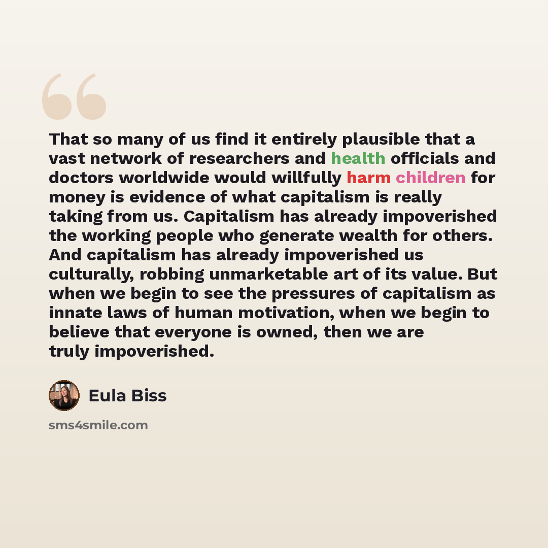 “That so many of us find it entirely plausible that a vast network of researchers and health officials and doctors worldwide would willfully harm children for money is evidence of what capitalism is really taking from us. Capitalism has already impoverished the working people who generate wealth…” quote by Eula Biss