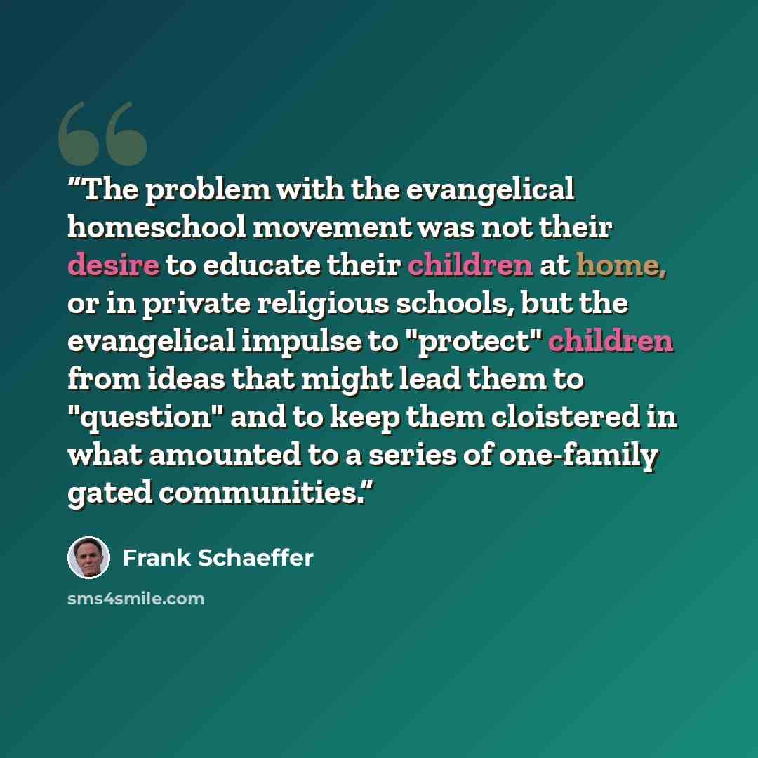 “The problem with the evangelical homeschool movement was not their desire to educate their children at home, or in private religious schools, but the evangelical impulse to "protect" children from ideas that might lead them to "question" and to keep them cloistered in what amounted to a series of…” quote by Frank Schaeffer