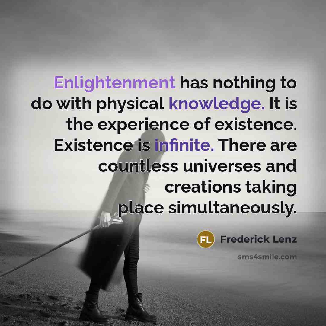 “Enlightenment has nothing to do with physical knowledge. It is the experience of existence. Existence is infinite. There are countless universes and creations taking place simultaneously.” quote by Frederick Lenz