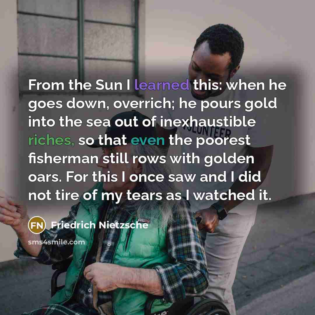 “From the Sun I learned this: when he goes down, overrich; he pours gold into the sea out of inexhaustible riches, so that even the poorest fisherman still rows with golden oars. For this I once saw and I did not tire of my tears as I watched it.” quote by Friedrich Nietzsche