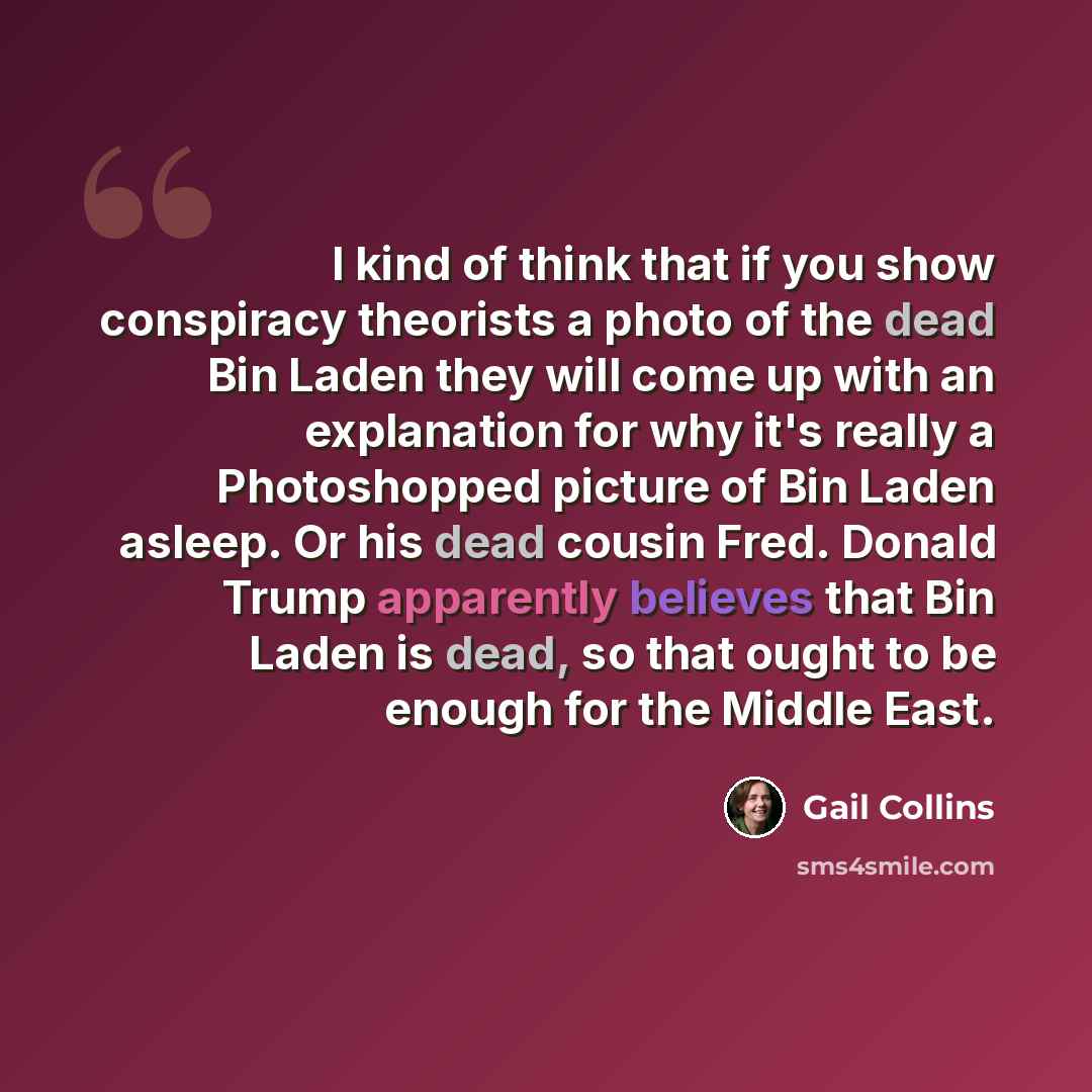 “I kind of think that if you show conspiracy theorists a photo of the dead Bin Laden they will come up with an explanation for why it's really a Photoshopped picture of Bin Laden asleep. Or his dead cousin Fred. Donald Trump apparently believes that Bin Laden is dead, so that ought to be enough for…” quote by Gail Collins