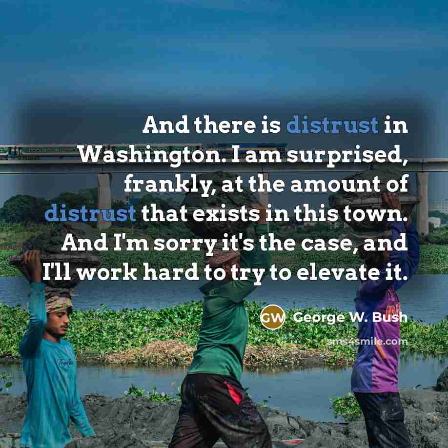 “And there is distrust in Washington. I am surprised, frankly, at the amount of distrust that exists in this town. And I'm sorry it's the case, and I'll work hard to try to elevate it.” quote by George W. Bush