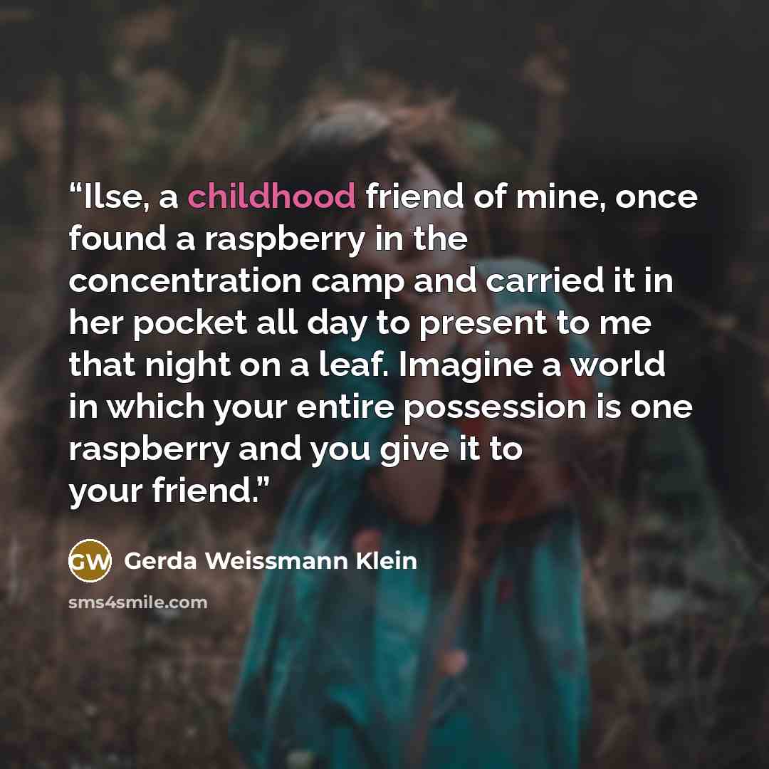 “Ilse, a childhood friend of mine, once found a raspberry in the concentration camp and carried it in her pocket all day to present to me that night on a leaf. Imagine a world in which your entire possession is one raspberry and you give it to your friend.” quote by Gerda Weissmann Klein