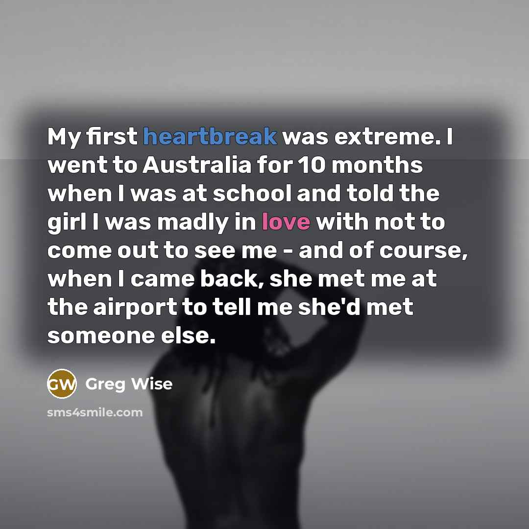 “My first heartbreak was extreme. I went to Australia for 10 months when I was at school and told the girl I was madly in love with not to come out to see me - and of course, when I came back, she met me at the airport to tell me she'd met someone else.” quote by Greg Wise