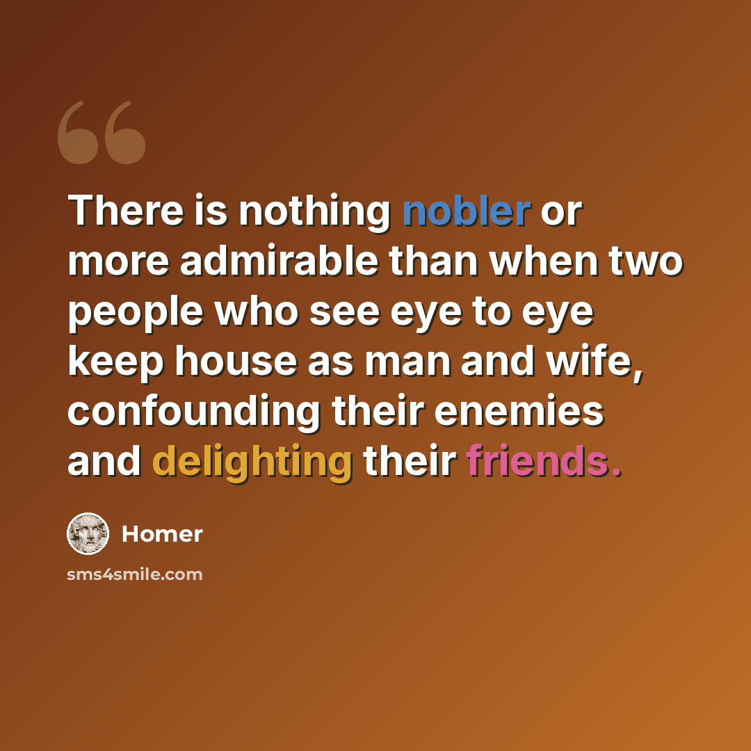 “There is nothing nobler or more admirable than when two people who see eye to eye keep house as man and wife, confounding their enemies and delighting their friends.” quote by Homer