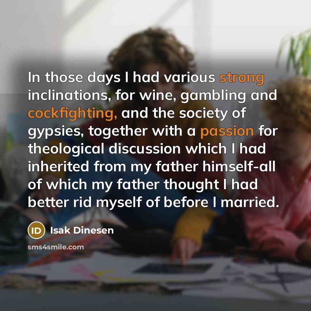 “In those days I had various strong inclinations, for wine, gambling and cockfighting, and the society of gypsies, together with a passion for theological discussion which I had inherited from my father himself-all of which my father thought I had better rid myself of before I married.” quote by Isak Dinesen