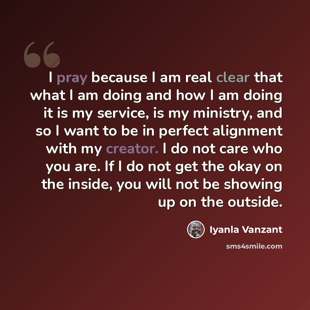 “I pray because I am real clear that what I am doing and how I am doing it is my service, is my ministry, and so I want to be in perfect alignment with my creator. I do not care who you are. If I do not get the okay on the inside, you will not be showing up on the outside.” quote by Iyanla Vanzant