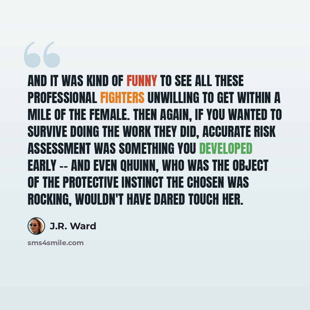 “And it was kind of funny to see all these professional fighters unwilling to get within a mile of the female. Then again, if you wanted to survive doing the work they did, accurate risk assessment was something you developed early -- and even Qhuinn, who was the object of the protective instinct…” quote by J.R. Ward