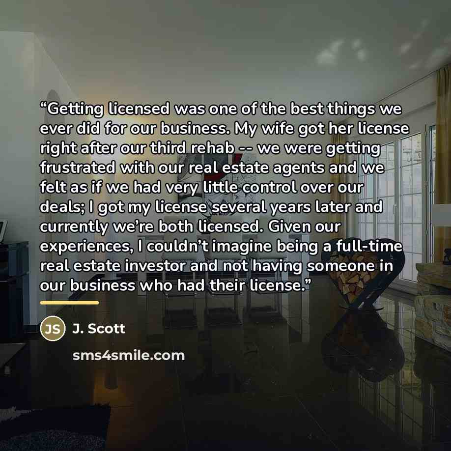 “Getting licensed was one of the best things we ever did for our business. My wife got her license right after our third rehab -- we were getting frustrated with our real estate agents and we felt as if we had very little control over our deals; I got my license several years later and currently…” quote by Anonymous