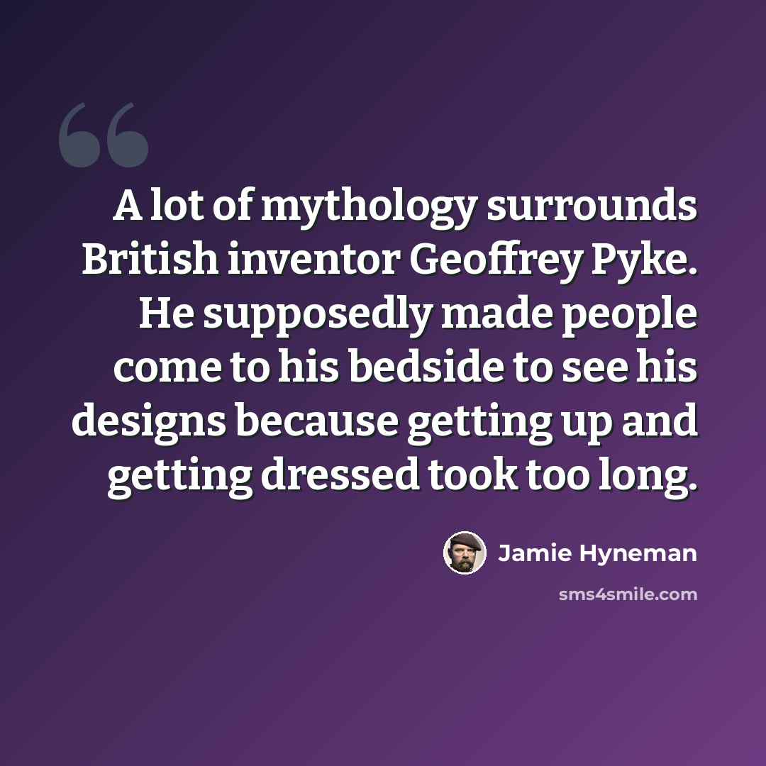 “A lot of mythology surrounds British inventor Geoffrey Pyke. He supposedly made people come to his bedside to see his designs because getting up and getting dressed took too long.” quote by Jamie Hyneman