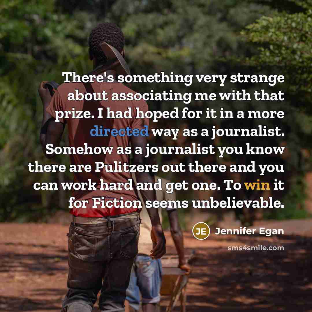 “There's something very strange about associating me with that prize. I had hoped for it in a more directed way as a journalist. Somehow as a journalist you know there are Pulitzers out there and you can work hard and get one. To win it for Fiction seems unbelievable.” quote by Jennifer Egan