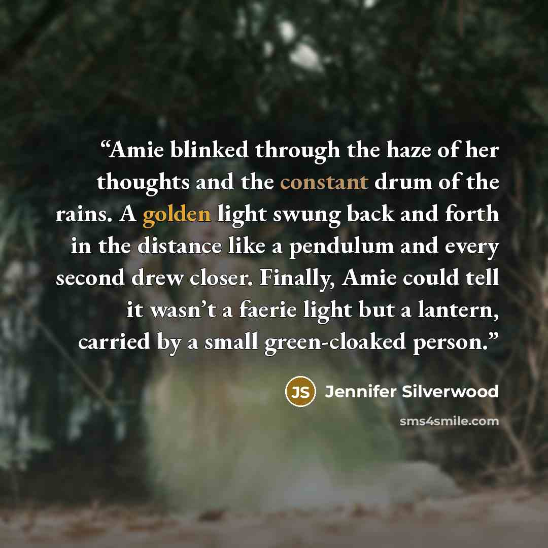 “Amie blinked through the haze of her thoughts and the constant drum of the rains. A golden light swung back and forth in the distance like a pendulum and every second drew closer. Finally, Amie could tell it wasn’t a faerie light but a lantern, carried by a small green-cloaked person.” quote by Jennifer Silverwood