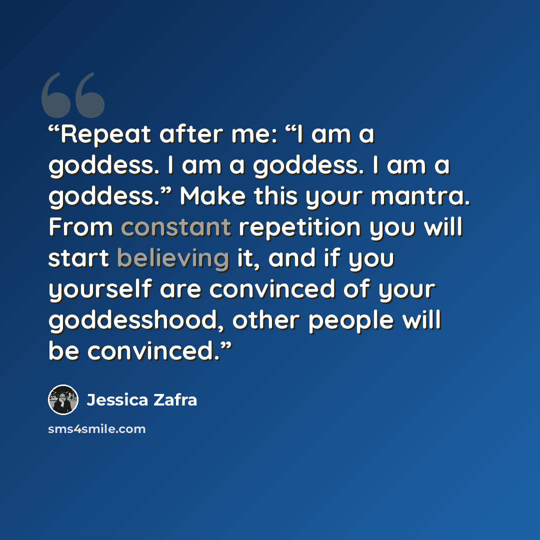 “Repeat after me: “I am a goddess. I am a goddess. I am a goddess.” Make this your mantra. From constant repetition you will start believing it, and if you yourself are convinced of your goddesshood, other people will be convinced.” quote by Jessica Zafra