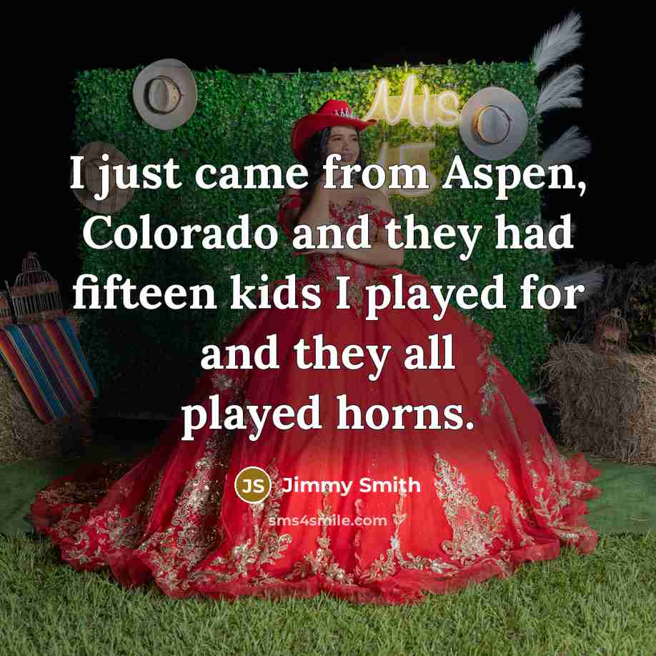 “I just came from Aspen, Colorado and they had fifteen kids I played for and they all played horns.” quote by Jimmy Smith