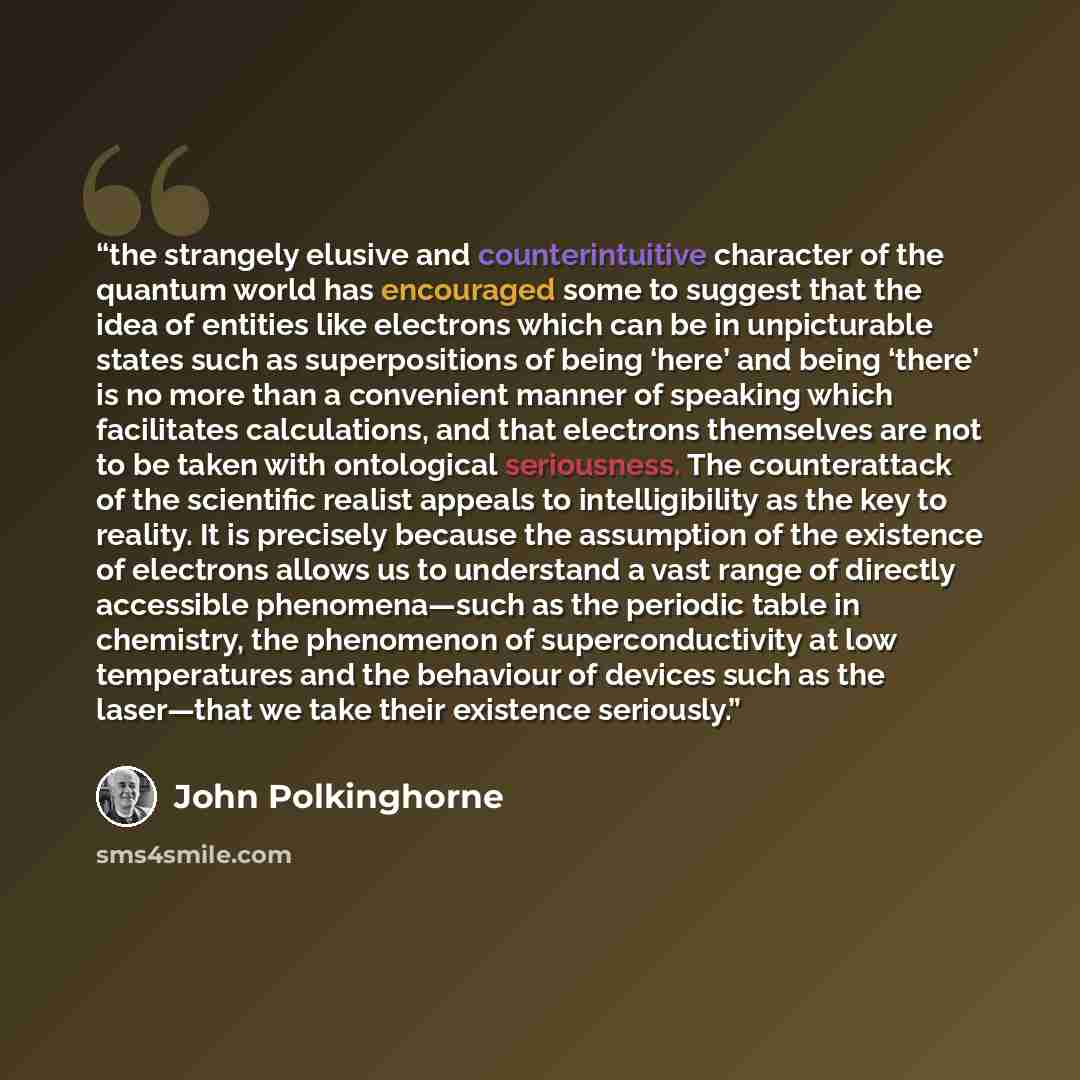 “the strangely elusive and counterintuitive character of the quantum world has encouraged some to suggest that the idea of entities like electrons which can be in unpicturable states such as superpositions of being ‘here’ and being ‘there’ is no more than a convenient manner of speaking which…” quote by John Polkinghorne