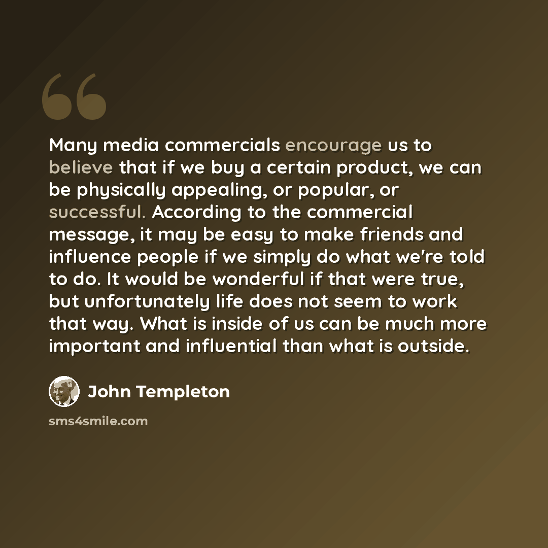 “Many media commercials encourage us to believe that if we buy a certain product, we can be physically appealing, or popular, or successful. According to the commercial message, it may be easy to make friends and influence people if we simply do what we're told to do. It would be wonderful if that…” quote by John Templeton