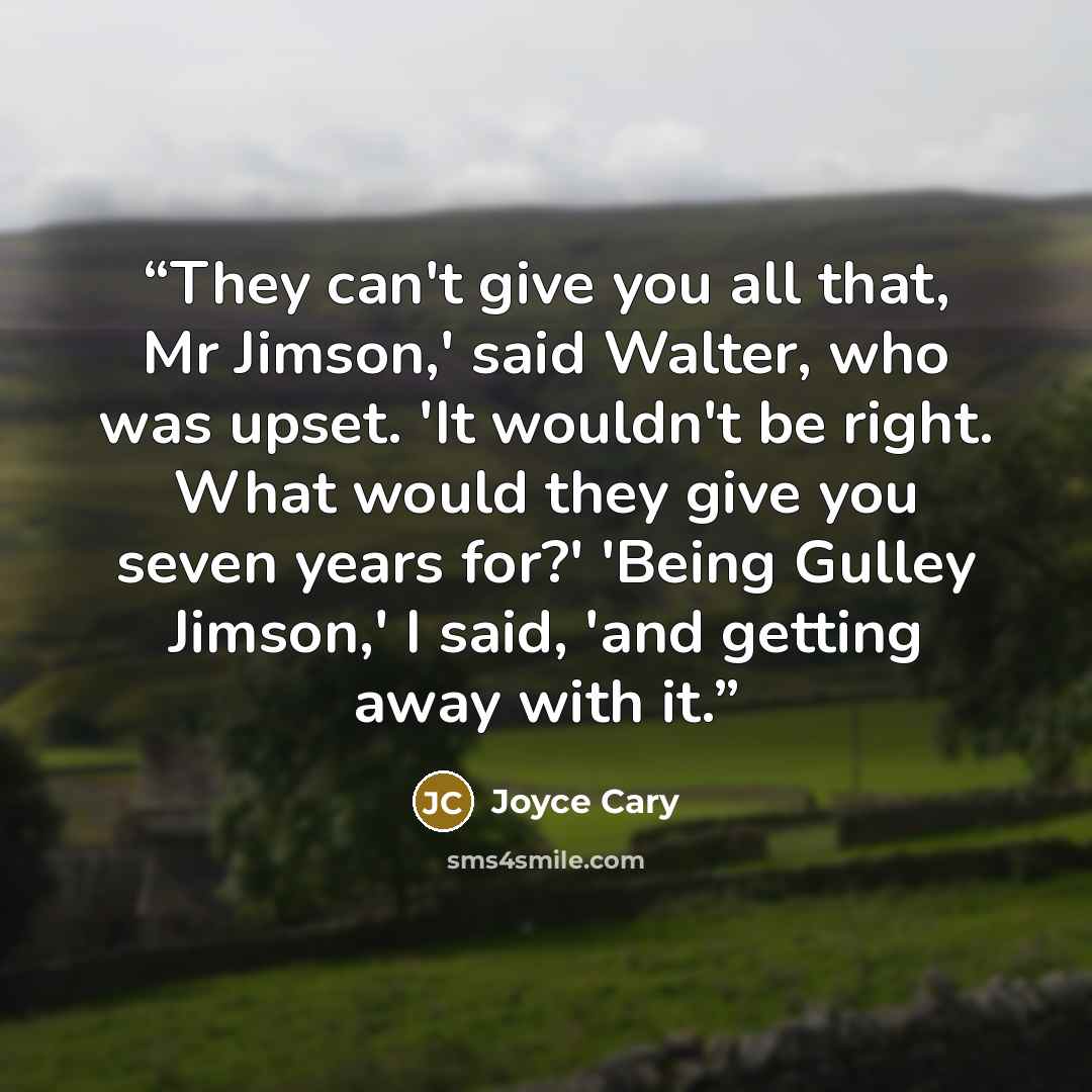 “They can't give you all that, Mr Jimson,' said Walter, who was upset. 'It wouldn't be right. What would they give you seven years for?' 'Being Gulley Jimson,' I said, 'and getting away with it.” quote by Joyce Cary
