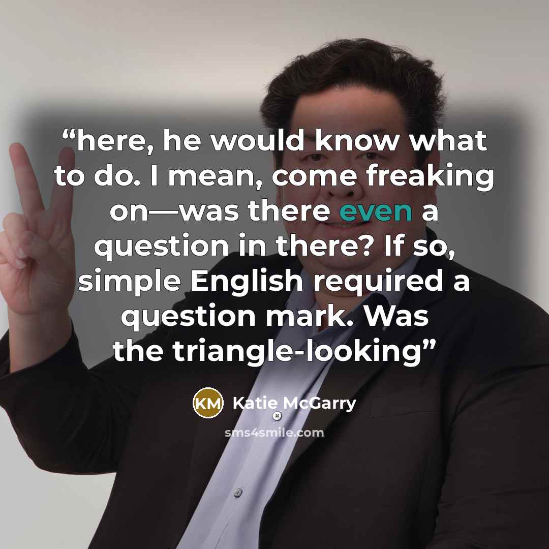 “here, he would know what to do. I mean, come freaking on—was there even a question in there? If so, simple English required a question mark. Was the triangle-looking” quote by Katie McGarry