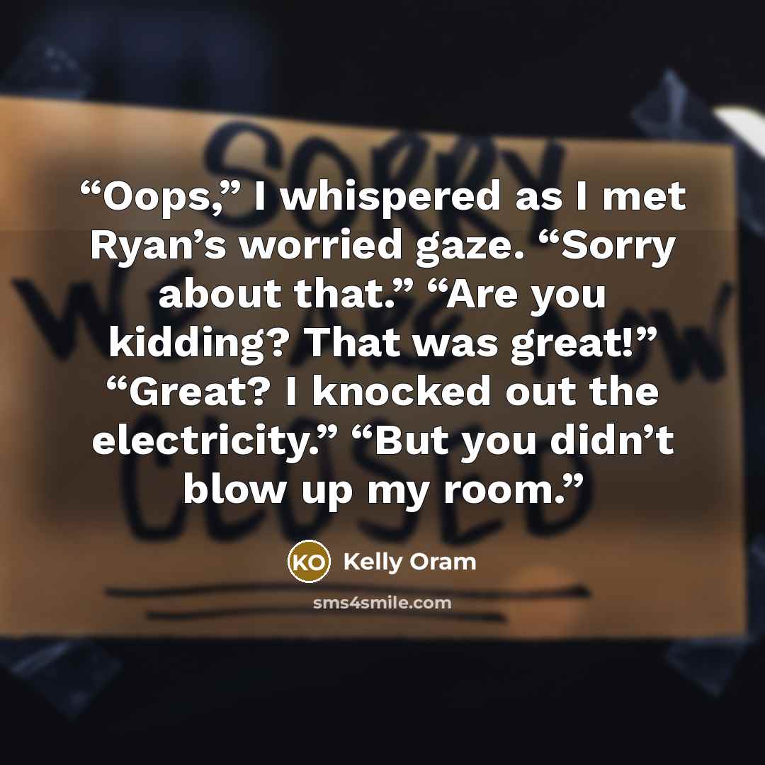 “Oops,” I whispered as I met Ryan’s worried gaze. “Sorry about that.” “Are you kidding? That was great!” “Great? I knocked out the electricity.” “But you didn’t blow up my room.” quote by Kelly Oram