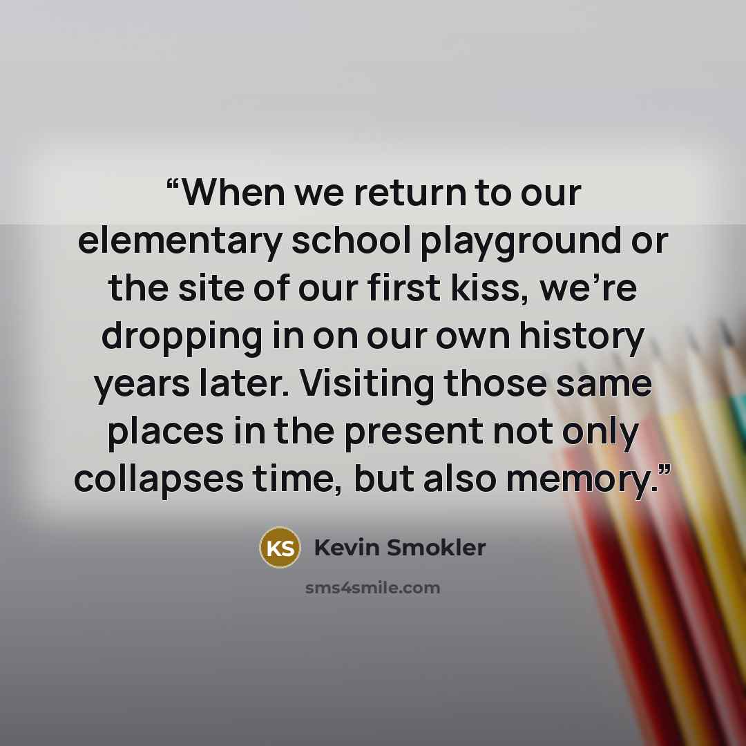 “When we return to our elementary school playground or the site of our first kiss, we're dropping in on our own history years later. Visiting those same places in the present not only collapses time, but also memory.” quote by Kevin Smokler
