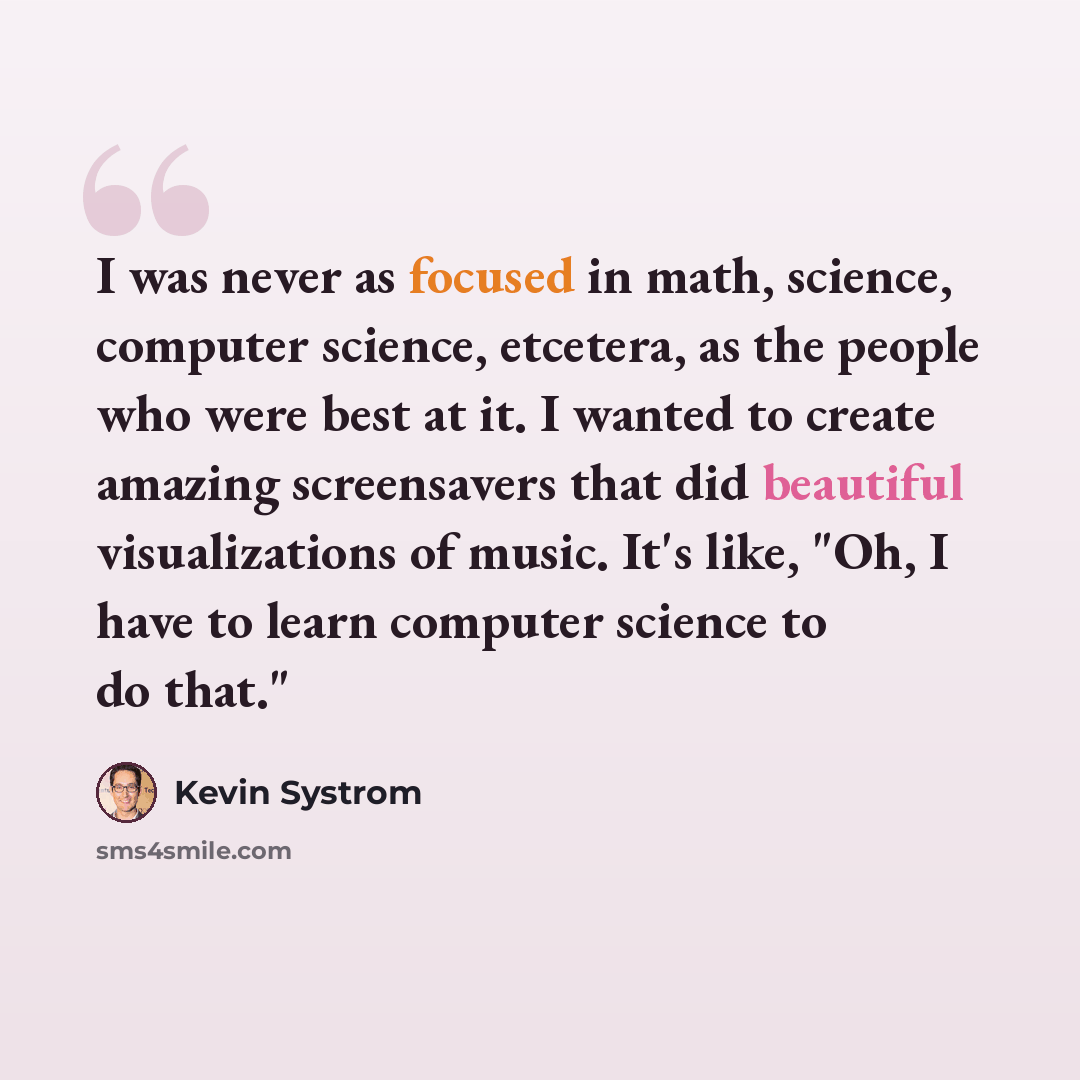 “I was never as focused in math, science, computer science, etcetera, as the people who were best at it. I wanted to create amazing screensavers that did beautiful visualizations of music. It's like, "Oh, I have to learn computer science to do that."” quote by Kevin Systrom