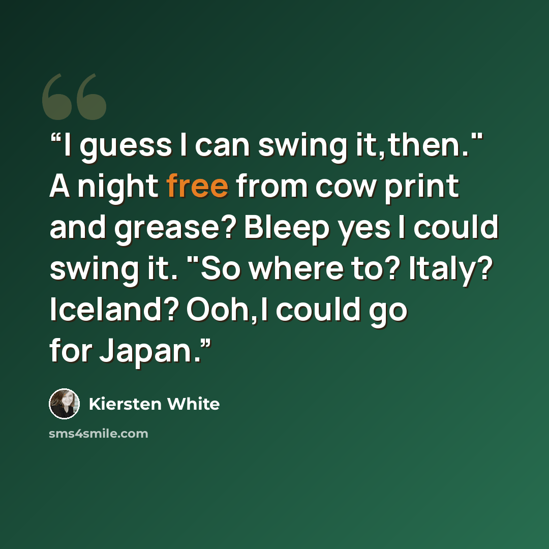 “I guess I can swing it,then." A night free from cow print and grease? Bleep yes I could swing it. "So where to? Italy? Iceland? Ooh,I could go for Japan.” quote by Kiersten White